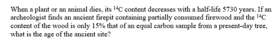 When a plant or an animal dies, its 14C content decreases with a half-life 5730 years. If an archeologist finds an ancient fi