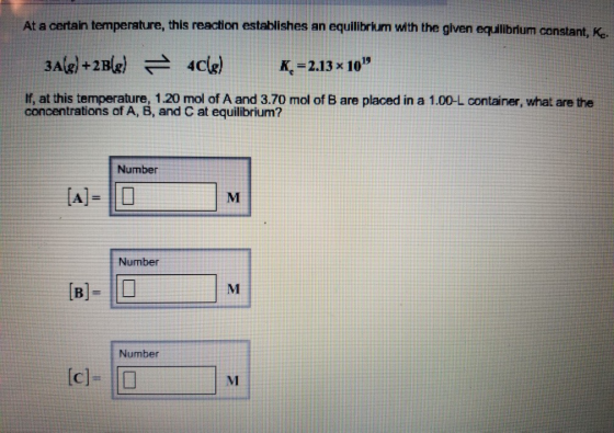 At a certain temperature, this reaction establishes an equillbrkum with the given equililbrium constant, Ke K, 2.13 x 10 If, at this temperature, 1.20 mol of A and 3.70 mol of B are placed in a 1.00-L container, what are the concentrations of A, B, and C at equilibrium? Number Number [B Number MI