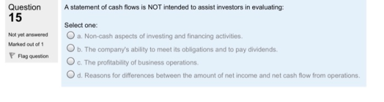 Question 15 Astatement of cash flows is NOT intended to assist investors in evaluating: Select one: Not yet answered . a. Non-cash aspects of investing and financing activities. Marked out of 1 b. The companys ability to meet its obligations and to pay dividends. O c. The profitability of business operations. O d. Reasons for differences between the amount of net income and net cash flow from operations. Flag question
