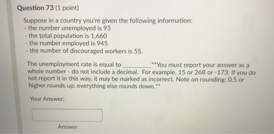 Question 73 (1 point) Suppose in a country youre given the following information: - the number unemployed is 93 - the total