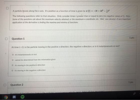 A particle poves along the x-axis. Its position as a function of time is given by z (t) =-31+ 2e-翅 The following questions refer to that situation. Only consider times t greater than or equal to zero (no negative values of t). Note Some of the questions ask about the maximum velocity attained, or the maximum x coordinate, etc. Hint: use calculus! A very important application of the derivative is finding the maxima and minima of functions 1 pts D Question 1 At time t -O, is the particle moving in the positive x-direction, the negative x-direction, or is it instantaneously at rest? O its instantaneously at rest O cannot be determined from the information given O its moving in the positive x-direction O its moving in the negative x-direction 1 pts | Question 2 つコ
