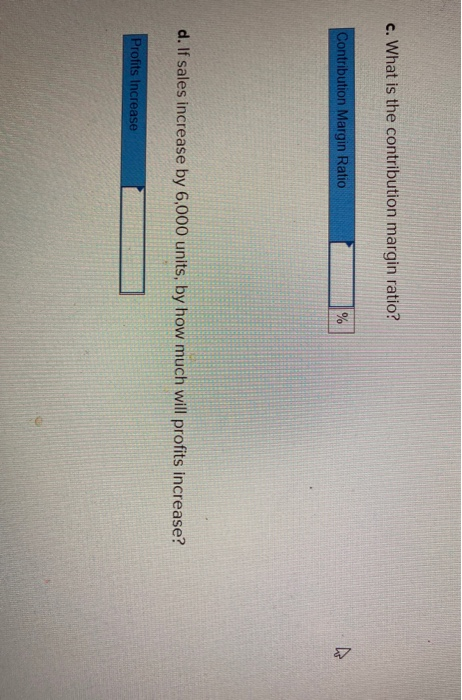 c. What is the contribution margin ratio? Contribution Margin Ratio % ho d. If sales increase by 6,000 units, by how much wil