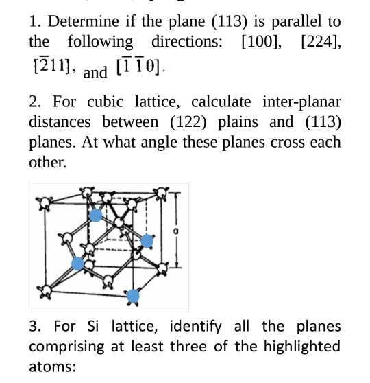 1. Determine if the plane (113) is parallel to the following directions: [100], [224], 1211]. and [TTo] . 10] 2. For cubic lattice, calculate inter-planar distances between (122) plains and (113) planes. At what angle these planes cross each other. 3. For Si lattice, identify all the planes comprising at least three of the highlighted atoms: