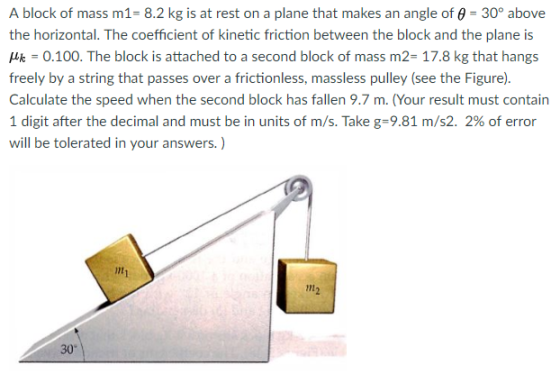 A block of mass m1- 8.2 kg is at rest on a plane that makes an angle of 9 30° above the horizontal. The coefficient of kinetic friction between the block and the plane is k-0.100. The block is attached to a second block of mass m2- 17.8 kg that hangs freely by a string that passes over a frictionless, massless pulley (see the Figure). Calculate the speed when the second block has fallen 9.7 m. (Your result must contain 1 digit after the decimal and must be in units of m/s. Take g-9.81 m/s2 2% of error will be tolerated in your answers.) 30