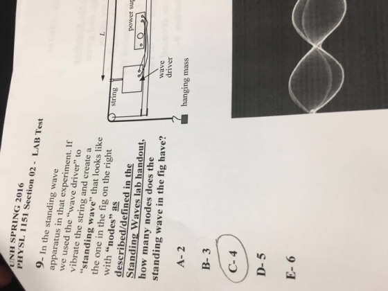 UNH SPRING 2016 PHYSL 1151 Section 02 - LAB Test 9- In the standing wave apparatus in that experiment. If we used the wave driver to vibrate the string and create a standing wave that looks like the one in the fig on the right string with nodes as described/defined in the Standing Waves lab handout, how many nodes does the standing wave in the fig have? power sup wave driver ■ hanging mass A- 2 B- 3 C- 4 D-5 E- 6