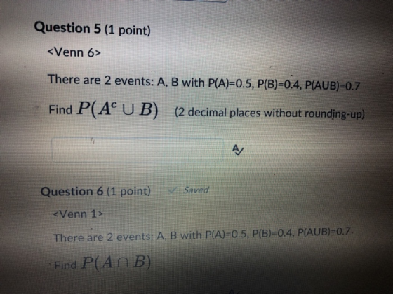 Question 5 (1 point) <Venn 6> There are 2 events: A, B with P(A)-0.5, P(B)-0.4, P(AUB)=0.7 Find P(Ac UB) (2 decimal places without rounding-up) Question 6 (1 point) Saved There are 2 events: A, B with P(A)-0.5, P(B)-0.4, PAUB)-0.7 Find P(A B)
