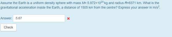 Assume the Earth is a uniform density sphere with mass M- 5.972x1024 kg and radius R-6371 km. What is the gravitational acceleration inside the Earth, a distance of 1505 km from the centre? Express your answer in m/s4 Answer: 5.67 Check