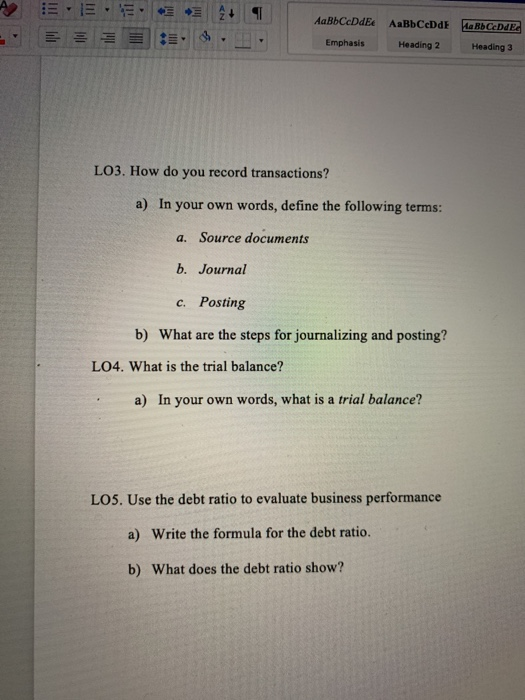 Emphasis Heading 2 Heading 3 LO3. How do you record transactions? a) In your own words, define the following terms: a. Source documents b. Journal c. Posting b) What are the steps for journalizing and posting? LO4. What is the trial balance? a) In your own words, what is a trial balance? LO5. Use the debt ratio to evaluate business performance Write the formula for the debt ratio. a) b) What does the debt ratio show?