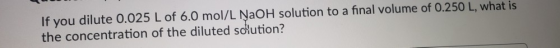 If you dilute 0.025 L of 6.0 mol/L NaOH solution to a final volume of 0.250 L, what is the concentration of the diluted solut