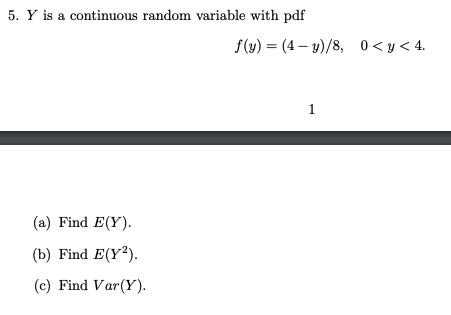5. Y is a continuous random variable with pdf f(y) = (4 – y)/8, 0<y< 4. (a) Find E(Y). (b) Find E(Y2). (c) Find Var(Y).