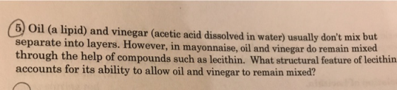 6) Oil (a lipid) and vinegar (acetic acid dissolved in water) usually dont mix but separat through the help of compounds suc