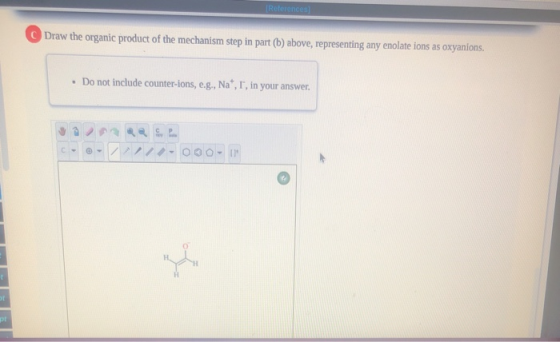 References Draw the organic product of the mechanism step in part (b) above, representing any enolate ions as oxyanions. • Do