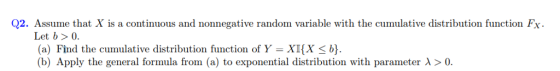 Q2. Assume that X is a continuous and nonnegative random variable with the cumulative distribution function Fx Let b> 0. (a) Find the cumulative distribution function of Y = XI(X < b} (b) Apply the general formula from (a) to exponential distribution with parameter λ > 0.