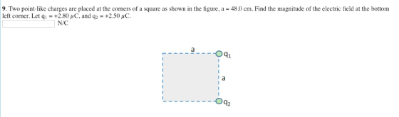 9. Two point-like charges are placed at the corners of a square as shown in the figure, a 48.0 cm. Find the magnitude of the electric field at the bottom left corner. Let qí = +2.80 μ C. and q2-+2.50 pC N/C Oq2