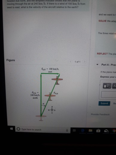 headed due north, and me airspeed inb cator shows nat he plane 1S moving through the air at 240 km/h. If there is a wind of 100 km/h from west to east, what is the velocity of the aircraft relative to the earth? and we want to f SOLVE We adap The three relative REFLECT The pla Figure 1 of 1 Part A- Prac If the plane mai Express your a Pie 240 km/h north Submi Re Provide Feedback O Type here to search