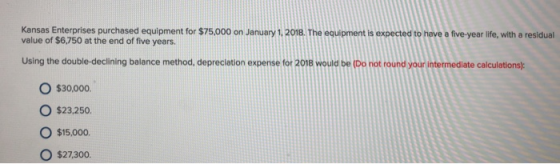 Kansas Enterprises purchased equipment for $75,000 on January 1,2018. The equipment is expected to have a five-year life, with a residual value of $6,750 at the end of five years Using the double-declining balance method, depreclation expense for 2018 would be (Do not round your intermediate calculations) O $30,000 O $23.250. O $15,000 O $27.300.