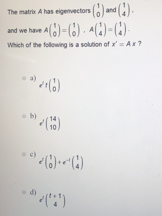 The matrix A has eigenvectors and and we have 4 () = (0) . (1) = (4) Which of the following is a solution of x = A x? b) (10