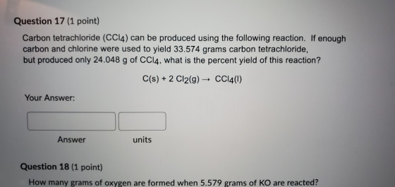 Question 17 (1 point) Carbon tetrachloride (CC14) can be produced using the following reaction. If enough carbon and chlorine