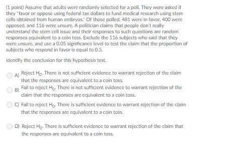 (1 point) Assume that adults were randomly selected for a poll. They were asked if they favor or oppose using federal tax dollars to fund medical research using stem cells obtained from human embryos. Of those polled, 481 were in favor, 400 were opposed, and 116 were unsure. A politician claims that people dont really were unsure, and use a 0.05 significance level to test the claim that the proportion of subjects who respond in favor is equal to 0.5. Identify the conclusion for this hypothesis test Reject Ho- There is not sufficient evidence to warrant rejection of the claim that the responses are equivalent to a coin toss Fail to reject Ho- There is not sufficient evidence to warrant rejection of the A) claim that the responses are equivalent to a coin toss. C) Fail to reject Ho- There is sufficient evidence to warrant rejection of the claim that the responses are equivalent to a coin toss. D) Reject Ho- There is sufficient evidence to warrant rejection of the claim that the responses are equivalent to a coin toss.