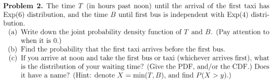 Problem 2. The time T (in hours past noon) until the arrival of the first taxi has Exp(6) distribution, and the time B until first bus is independent with Exp(4) distri- bution. (a) Write down the joint probability density function of T and B. (Pay attention to when it is 0 (b) Find the probability that the first taxi arrives before the first bus. (c) If you arrive at noon and take the first bus or taxi (whichever arrives first), what is the distribution of your waiting time? (Give the PDF, and/or the CDF.) Does it have a name? (Hint: denote X = min(T, B), and find P(X > y).)