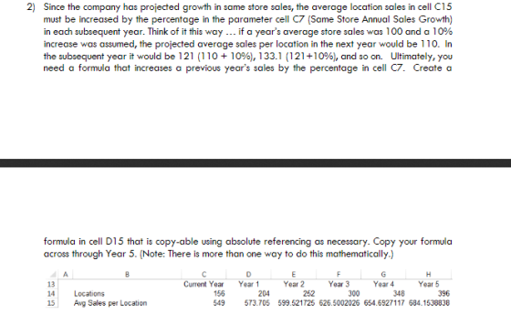 2) Since the company has projected growth in same store sales, the average location sales in cell C15 must be increased by the percentage in the parameter cell C7 (Same Store Annual Sales Growth) in each subsequent year. Think of it this way if a years average store sales was 100 and a 10% increase was assumed, the projected average sales per location in the next year would be 110. In the subsequent year it would be l 21 (1 10 + 10%), 1 331 (121+10%), and so on. Ultimately, you need a formula that increases a previous years sales by the percentage in cell C7. Create a formula in cell D15 that is copy-able using absolute referencing as necessary. Copy your formula across through Year 5. (Note: There is more than one way to do this mathematically.) Current Year 156 549 Year 1 Year 2 Year 3 Year 4 Year 5 13 14 15 Locations Avg Sales per Location 204 396 573.705 599.521725 626.5002026 654.6927117 684.1538838