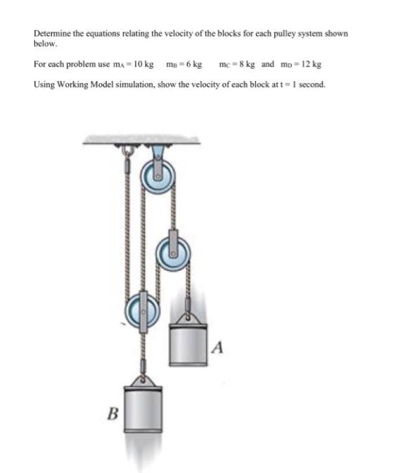 Determine the equations relating the velocity of the blocks for each pulley system shown below For each problem use mA 10 kg mB-6 kg mc 8 kg Using Working Model simulation, show the velocity of each block at t-1 second. and mp-12 kg