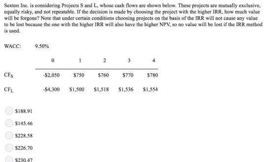 Sexton Inc. is considering Projects S and L, whose cash flows are shown below. These projects are mutually exclusive, equally risky, and not repeatable. If the decision is made by choosing the project with the higher IRR, how much value will be forgone? Note that under certain conditions choosing projects on the basis of the IRR will not cause any value to be lost because the one with the higher IRR will also have the higher NPV, so no value will be lost if the IRR method is used WACC: 9.50% 4 CFs $2,050 $750 $70 $770 $780 CFL -$4,300 $1,500 $1,518$1,536 $1,554 $188.91 $145.46 S228.58 $226.70 $230.47