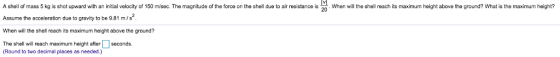 A shill of mass 5ko is shot upward with an initial velocity of 150 misec. The magnitude of the farce on the shell due to air resistance is 20 Whan will h shell rach its maximum height above the ground? What is the maximum height? Assume the acceleration due to gravity to be 9.81 m/s When will the shell reach its maximum height above the ground? The shell will reach maximum height after seconds. Round to two decimal places as needed.)