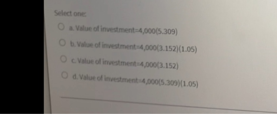 Select one O a. Value of investment=4,000(5.309) b. Value of investment 4,000(3.152)(1.05) Value of investment-4,000(3.152) O