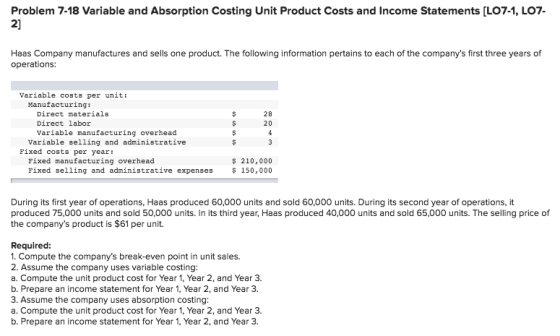 Problem 7-18 Variable and Absorption Costing Unit Product Costs and Income Statements [LO7-1, LO7- 2] Haas Company manufactures and sells one product. The following information pertains to each of the companys first three years of operations: Variable costs per unit: Manufacturing: Direct materials Direct labor Variable manufacturing overhead 28 20 Variable selling and administrative Fixed costs per year: Fixed manufacturing overhead Fixed selling and administrative expenses 150,000 $ 210,000 During its first year of operations, Haas produced 60,000 units and sold 60,000 units. During its second year of operations, it produced 75,000 units and sold 50,000 units. In its third year, Haas produced 40,000 units and sold 65,000 units. The selling price of the companys product is $61 per unit. Required: 1. Compute the companys break-even point in unit sales. 2. Assume the company uses variable costing a. Compute the unit product cost for Year 1, Year 2, and Year 3. b. Prepare an income statement for Year 1, Year 2, and Year 3. 3. Assume the company uses absorption costing: a. Compute the unit product cost for Year 1, Year 2, and Year 3. b. Prepare an income statement for Year 1, Year 2, and Year 3.
