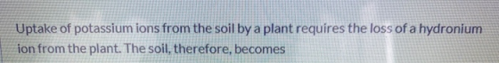 Uptake of potassium ions from the soil by a plant requires the loss of a hydronium ion from the plant. The soil, therefore, b