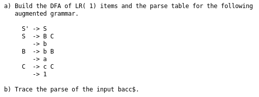 a) Build the DFA of LR( 1) items and the parse table for the following 8 9 augmented grammar S-S S B C B b B C -cC b) Trace the parse of the input bacc$.