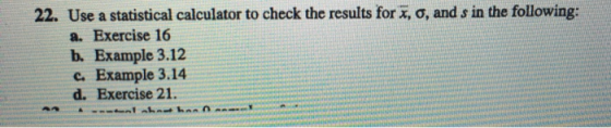 22. Use a statistical calculator to check the results for x, o, and s in the following: a. Exercise 16 b. Example 3.12 c. Example 3.14 d. Exercise 21.