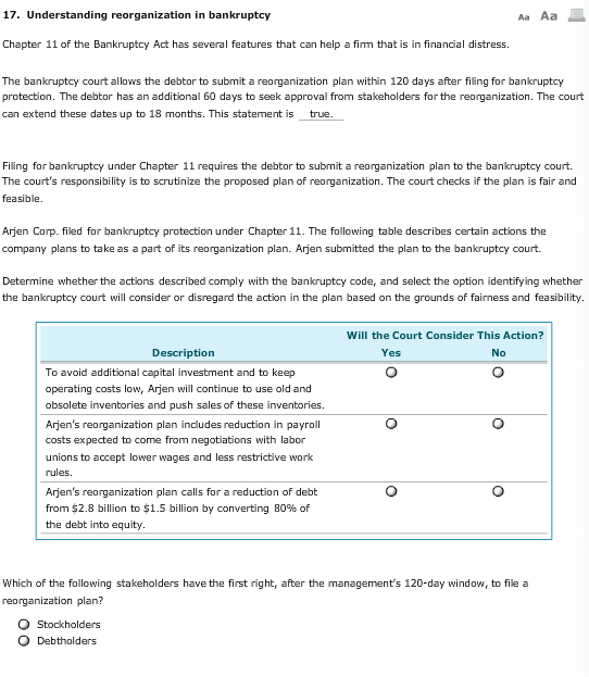 17. Understanding reorganization in bankruptcy Chapter 11 of the Bankruptcy Act has several features that can help a firm that is in financial distress. The bankruptcy court allows the debtor to submit a reorganization plan within 120 days after filing for bankruptcy protection. The debtor has an additional 60 days to seek approval from stakeholders for the reorganization. The court can extend these dates up to 18 months, This statement is true Filing for bankruptcy under Chapter 11 requires the debtor to submit a reorganization plan to the bankruptcy court. The courts responsibility is to scrutinize the proposed plan of reorganization. The court checks if the plan is fair and feasible. Arjen Corp. filed for bankruptcy protection under Chapter 11. The following table describes certain actions the company plans to take as a part of its reorganization plan. Arjen submitted the plan to the bankruptcy court. Determine whether the actions described comply with the bankruptcy code, and select the option identifying whether the bankruptcy court will consider or disregard the action in the plan based on the grounds of fairness and feasibility Will the Court Consider This Action? Description To avoid additional capital investment and to keep operating costs low, Arjen will continue to use old and obsolete inventories and push sales of these inventories. Arjens reorganization plan includes reduction in payroll costs expected to come from negotiations with labor unions to accept lower wages and less restrictive work rules. Arjens reorganization plan calls for a reduction of debb from $2.8 billion to $1.5 billion by converting 80% of the debt into equity Which of the following stakeholders have the first right, after the managements 120-day window, to file a reorganization plan? O Stockholders O Debtholders