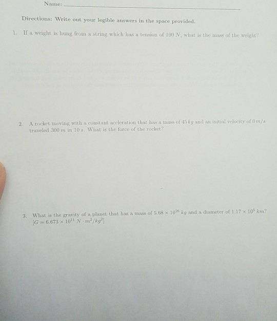 Name Directions: Write out your legible answers in the space provided 1. If a weight is hung from a string which has a tension of 100 N, what is the mass of the weight? 2. A rocket moving with a constant accleration that has a mass of 45 kg and an initial velocity of Om/s traveled 300 m in 10s. What is the force of the rocket? hat has a mass of 5.68 x 1026 kg and a diameter of 1.17 x 105 km? 3. What is the gravity of a planet t G 6.673 x 101 N m/kg]
