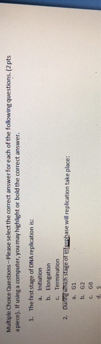 Multiple Choice Questions-Please select the correct answer for each of the following questions. (2pts a piece). If using a computer, you may highlight or bold the correct answer. 1. The first stage of DNA replication is: a. Initiation b. Elongation c. Termination 2. During which stage of interphase will replication take place: a. G1 b. G2 c. GO d. S