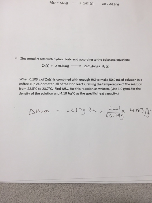 4. Zinc metal reacts with hydrochloric acid according to the balanced equation Zn(s) + 2 Ha (aq) ZnCl2 (aq) + H2 (g) - → When 0.103 g of Zn(s) is combined with enough HCI to make 50.0 mL of solution in a coffee-cup calorimeter, all of the zinc reacts, raising the temperature of the solution from 22.5°C to 23.7°C. Find 솨lan for this reaction as written. (Use 1.0 g/mL for the density of the solution and 4.18 J/g°C as the specific heat capacity.)
