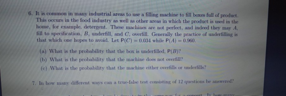 6. It is common in many industrial areas to use a filling machine to fill boxes full of product. This occurs in the food industry as well as other areas in which the product is used in the home, for example, detergent. These machines are not perfect, and indeed they may A, fill to specification, B, underfill, and C, overfill. Generally the practice of underfilling is that which one hopes to avoid. Let P(C) = 0.034 while P(A) = 0.960. (a) What is the probability that the box is underfilled, P(B)? (b) What is the probability that the machine does not overfill? (c) What is the probability that the machine either overfills or tunderfills?