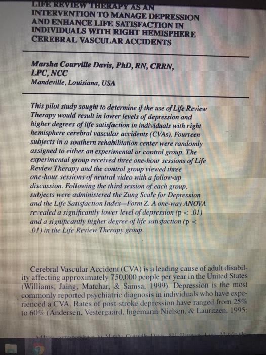 ARE REVIEW THERAPY AS AN INTERVENTION TO MANAGE DEPRESSION AND ENHANCE LIFE SATISFACTION IN INDIVIDUALS WITH RIGHT HEMISPHERE CEREBRAL VASCULAR ACCIDENTS Marsha Courville Davis, PhD, RN, CRRN, LPC, NCC Mandeville, Louisiana, USA This pilot study sought to determine if the use of Life Review Therapy would result in lower levels of depression and higher degrees of life satisfaction in individuals with right hemisphere cerebral vascular accidents (CVAs). Fourteen subjects in a southern rehabilitation center were randomly assigned to either an experimental or control group. The experimental group received three one-hour sessions of Life Review Therapy and the control group viewed three one-hour sessions of neutral video with a follow-up discussion. Following the third session of each group subjects were administered the Zung Scale for Depression and the Life Satisfaction Index-Form Z. A one-way ANOVA revealed a significantly lower level of depression (p .01) and a significantly higher degree of life satisfaction (p < 01) in the Life Review Therapy group Cerebral Vascular Accident (CVA) is a leading cause of adult disabil- ity affecting approximately 750,000 people per year in the United States (Williams, Jaing, Matchar, & Samsa, 1999). Depression is the most commonly reported psychiatric diagnosis in individuals who have expe rienced a CVA. Rates of post-stroke depression have ranged from 25 to 60% (Andersen, Vestergaard. Ingemann-Nielsen. & Lauritzen, 1995
