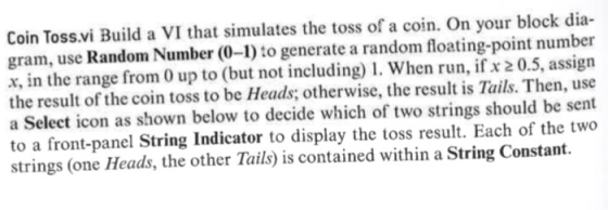 Coin Toss.vi Build a VI that simulates the toss of a coin. On your block dia- gram, use Random Number (0-1) to generate a random floating-point number x, in the range from 0 up to (but not including1. When run, ifx 20.5, assign the result of the coin toss to be Heads; otherwise, the result is Tails. Then, use a Select icon as shown below to decide which of two strings should be sent to a front-panel String Indicator to display the toss result. Each of the two strings (one Heads, the other Tails) is contained within a String Constant.