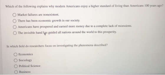 Which of the following explains why modern Americans enjoy a higher standard of living than Americans 100 years ago? Market failures are nonexistent. O There has been economic growth in our society. O Americans have prospered and earned more money due to a complete lack of recessions. O The invisible hand has guided all nations around the world to this prosperity In which field do researchers focus on investigating the phenomena described? O Economics Sociology O Political Science O Business