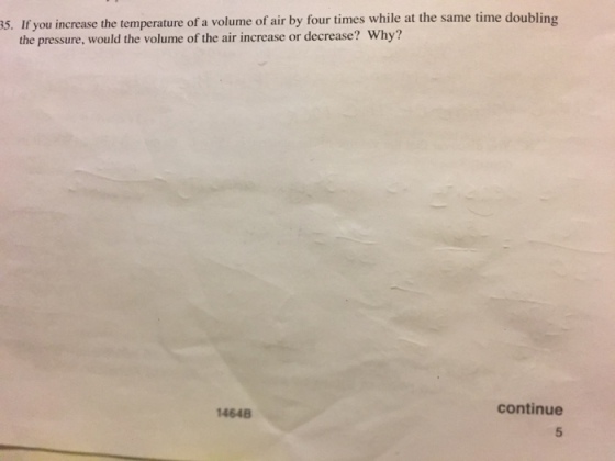 s. If you increase the temperature of a volume of air by four times while at the same time doubling the pressure, would the volume of the air increase or decrease? Why? continue 1464B