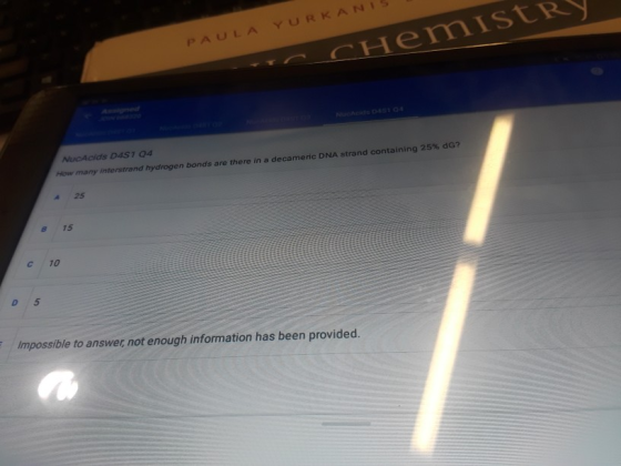 PAULAYURKANIS How many interstrand hydrogen bonds are there in a decameric DNA strand containing 25% do? 4 25 8 15 c 10 Impossible to answer, not enough information has been provided.
