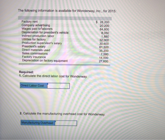 The following information is available for Wonderway, Inc., for 2015: Factory rent Company advertising Wages paid tolaborers Depreciation for presidents vehicle Indirect production labor Utilities for factory Production supervisors salary Presidents salary Direct materials used Sales commissions Factory insurance Depreciation on factory equipment 28,200 20,200 84,800 8,050 1,880 32,000 30,600 61,500 35,200 7,580 14,000 27,600 Required: 1. Calculate the direct labor cost for Wonderway. Direct Labor Cost 2. Calculate the manufacturing overhead cost for Wonderway. anufacturing Overhead