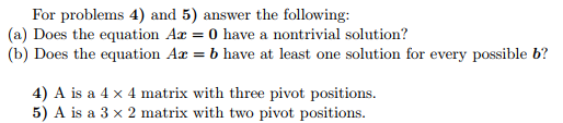 For problems 4) and 5) answer the following (a) Does the equation Ax = 0 have a nontrivial solution? (b) Does the equation Ax = b have at least one solution for every possible b? 4) A is a 4 x 4 matrix with three pivot positions. 5) A is a 3 x 2 matrix with two pivot positions.