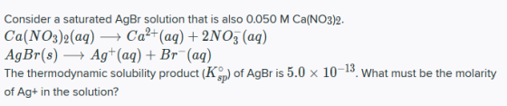 Consider a saturated AgBr solution that is also 0.050 M Ca(NO3)2. Ca(NO3)2(aq) + Ca2+ (aq) + 2NO3(aq) AgBr(s) + Ag+ (aq) + Br