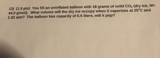 13) (1.5 pts) You fill an uninflated balloon with 18 grams of solid CO2 (dry ice, M= 44.0 g/mol). What volume will the dry ic