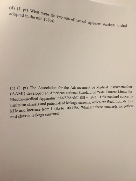 (d) (1 pt) What were the two sets of medical equipment standards ornigna adopted in the mid 1980s? (e) (1 pt) The Association for the Advancement of Medical instrumentation (AAMI) developed an American national Standard Electro-medical Apparatus, ANSI/AAMI ESI-1993. This standard concerns limits on chassis and patient-lead leakage currents, which are fixed from de to kHz and increase from 1 kHz to 100 kHz. What are these standards for patient and chassis leakage currents? on safe Current Limits for