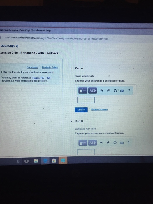 Qua (Cpt. 3) , Microsoft Edge Quiz (Chpt.3) xercise 3.50 -Enhanced- with Feedback Constants I Pediodic Table Part A Enter the formula for each molecular compound radon tetraluoride You may want to reference (Pages 102-105) Section 3.6 while completing this problem Express your answer as a chemical formula. Submit Part B dichlorine monoxide Express your answer as a chemical formula