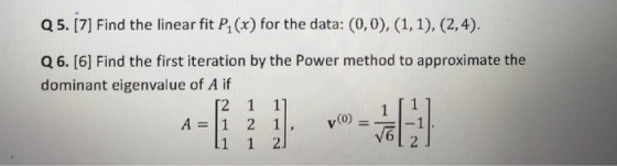 Q5. [7] Find the linear fit P(x) for the data: (0,0), (1, 1), (2,4). Q6. [6] Find the first iteration by the Power method to